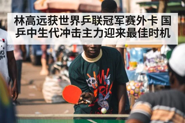 林高远获世界乒联冠军赛外卡 国乒中生代冲击主力迎来最佳时机